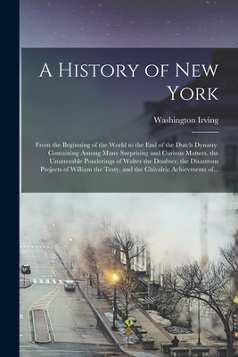 A History of New York [electronic Resource]: From the Beginning of the World to the End of the Dutch Dynasty. Containing Among Many Surprising and Curious Matters, the Unutterable Ponderings of Walter the Doubter, the Disastrous Projects of William... - Irving, Washington 1783-1859