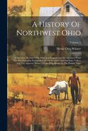 A History Of Northwest Ohio: A Narrative Account Of Its Historical Progress And Development From The First European Exploration Of The Maumee And Sandusky Valleys And The Adjacent Shores Of Lake Erie, Down To The Present Time; Volume 1