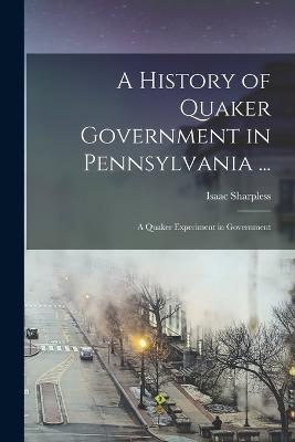 A History of Quaker Government in Pennsylvania ...: A Quaker Experiment in Government - Sharpless, Isaac