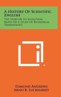 A History Of Scientific English: The Story Of Its Evolution, Based On A Study Of Biomedical Terminology - Andrews, Edmund, and Luckhardt, Arno B (Foreword by)