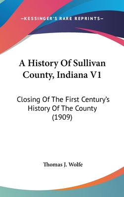 A History Of Sullivan County, Indiana V1: Closing Of The First Century's History Of The County (1909) - Wolfe, Thomas J (Editor)