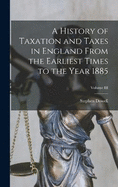 A History of Taxation and Taxes in England From the Earliest Times to the Year 1885; Volume III