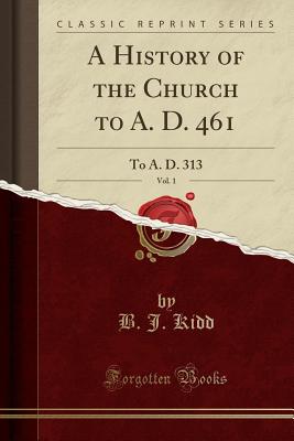 A History of the Church to A. D. 461, Vol. 1: To A. D. 313 (Classic Reprint) - Kidd, B J