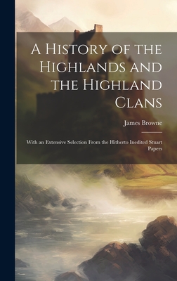 A History of the Highlands and the Highland Clans; With an Extensive Selection From the Hitherto Inedited Stuart Papers - Browne, James