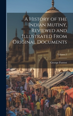 A History of the Indian Mutiny, Reviewed and Illustrated From Original Documents; Volume 1 - Forrest, George