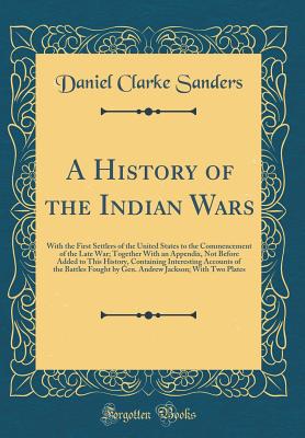 A History of the Indian Wars: With the First Settlers of the United States to the Commencement of the Late War; Together with an Appendix, Not Before Added to This History, Containing Interesting Accounts of the Battles Fought by Gen. Andrew Jackson; With - Sanders, Daniel Clarke