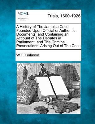 A History of The Jamaica Case, Founded Upon Official or Authentic Documents, and Containing an Account of The Debates in Parliament, and The Criminal Prosecutions, Arising Out of The Case - Finlason, W F