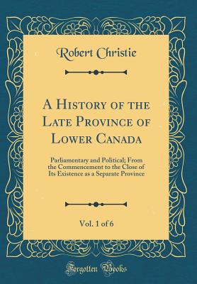 A History of the Late Province of Lower Canada, Vol. 1 of 6: Parliamentary and Political; From the Commencement to the Close of Its Existence as a Separate Province (Classic Reprint) - Christie, Robert