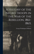 A History of the Negro Troops in the War of the Rebellion, 1861-1865;