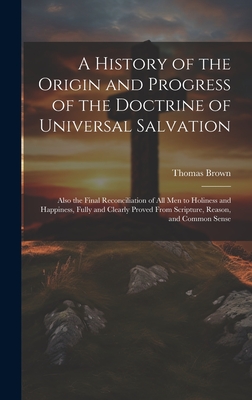 A History of the Origin and Progress of the Doctrine of Universal Salvation: Also the Final Reconciliation of All Men to Holiness and Happiness, Fully and Clearly Proved From Scripture, Reason, and Common Sense - Brown, Thomas