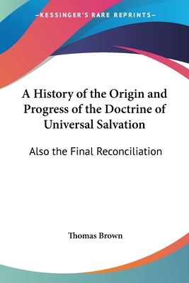 A History of the Origin and Progress of the Doctrine of Universal Salvation: Also the Final Reconciliation - Brown, Thomas