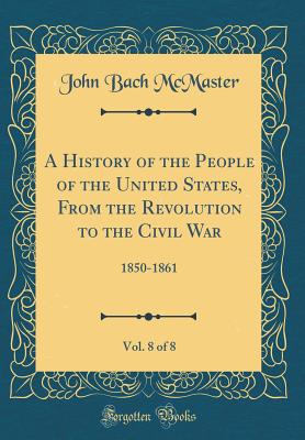 A History of the People of the United States, from the Revolution to the Civil War, Vol. 8 of 8: 1850-1861 (Classic Reprint) - McMaster, John Bach
