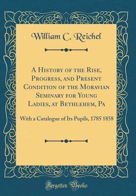 A History of the Rise, Progress, and Present Condition of the Moravian Seminary for Young Ladies, at Bethlehem, Pa: With a Catalogue of Its Pupils, 1785 1858 (Classic Reprint) - Reichel, William C