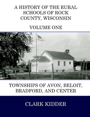 A History of the Rural Schools of Rock County, Wisconsin: Townships of Avon, Beloit, Bradford, and Center - Kidder, Clark