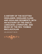 A History of the Scottish Highlands, Highland Clans and Highland Regiments, with an Account of the Gaelic Language, Literature and Music by
