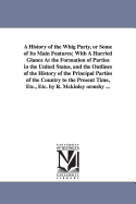 A History of the Whig Party, or Some of Its Main Features; With a Hurried Glance at the Formation of Parties in the United States, and the Outlines of the History of the Principal Parties of the Country to the Present Time, Etc., Etc