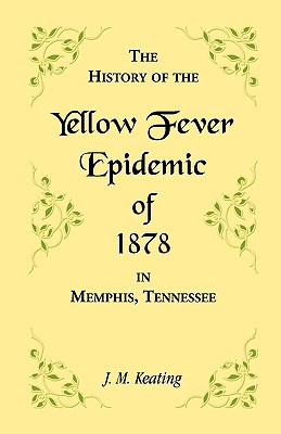 A History of the Yellow Fever: The Yellow Fever Epidemic of 1878, in Memphis, Tennessee. Embracing a complete list of the dead, the names of the doctors and nurses employed, names of all who contributed money or means, and the name and history of the Howa - Keating, J M