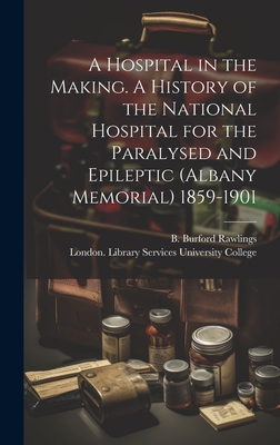 A Hospital in the Making. A History of the National Hospital for the Paralysed and Epileptic (Albany Memorial) 1859-1901 - Rawlings, B Burford (Creator), and University College, London Library S (Creator)