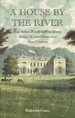 A House by the River: West Indian Wealth in West Devon: Money, Sex and Power over Three Centuries - Cross, Malcolm