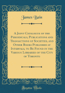 A Joint Catalogue of the Periodicals, Publications and Transactions of Societies, and Other Books Published at Intervals, to Be Found in the Various Libraries of the City of Toronto (Classic Reprint)