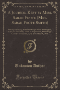 A Journal Kept by Miss. Sarah Foote (Mrs. Sarah Foote Smith): While Journeying with Her People from Wellington, Ohio, to Footeville, Town of Nepeuskun, Winnebago County, Wisconsin, April 15 to May 10, 1846 (Classic Reprint)