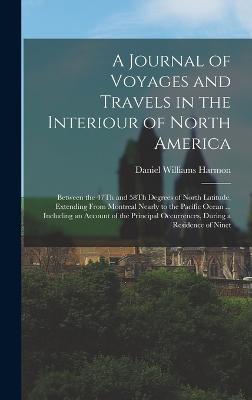 A Journal of Voyages and Travels in the Interiour of North America: Between the 47Th and 58Th Degrees of North Latitude, Extending From Montreal Nearly to the Pacific Ocean ... Including an Account of the Principal Occurrences, During a Residence of Ninet - Harmon, Daniel Williams