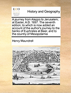 A Journey from Aleppo to Jerusalem; At Easter, A.D. 1697. the Seventh Edition; To Which Is Now Added an Account of the Author's Journey to the Banks of Euphrates at Beer, and to the Country of Mesopotamia