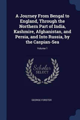 A Journey From Bengal to England, Through the Northern Part of India, Kashmire, Afghanistan, and Persia, and Into Russia, by the Caspian-Sea; Volume 1 - Forster, George
