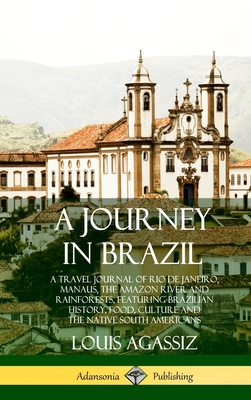 A Journey in Brazil: A Travel Journal of Rio de Janeiro, Manaus, the Amazon River and Rainforests, Featuring Brazilian History, Food, Culture and the Native South Americans (Hardcover) - Agassiz, Louis