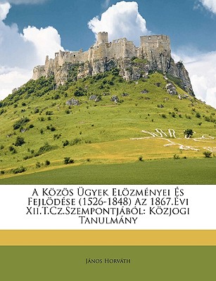 A Kozos Ugyek Elozmenyei Es Fejlodese (1526-1848) AZ 1867.Evi XII.T.Cz.Szempontjabol: Kozjogi Tanulmany - Horvth, Jnos, and Horvath, Janos