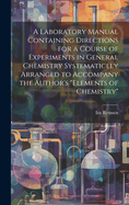 A Laboratory Manual Containing Directions for a Course of Experiments in General Chemistry Systematiclly Arranged to Accompany the Author's "Elements of Chemistry"