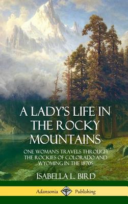 A Lady's Life in the Rocky Mountains: One Woman's Travels Through the Rockies of Colorado and Wyoming in the 1870s (Hardcover) - Bird, Isabella L