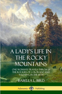 A Lady's Life in the Rocky Mountains: One Woman's Travels Through the Rockies of Colorado and Wyoming in the 1870s - Bird, Isabella L