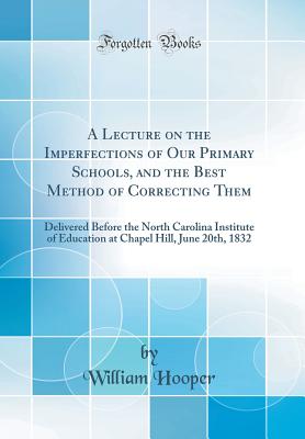 A Lecture on the Imperfections of Our Primary Schools, and the Best Method of Correcting Them: Delivered Before the North Carolina Institute of Education at Chapel Hill, June 20th, 1832 (Classic Reprint) - Hooper, William, MD