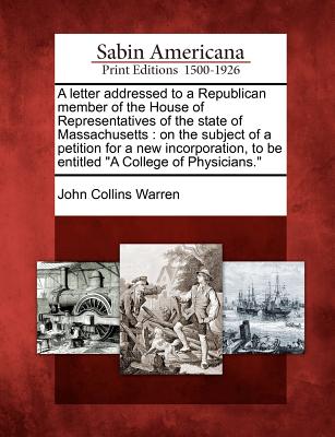 A Letter Addressed to a Republican Member of the House of Representatives of the State of Massachusetts: On the Subject of a Petition for a New Incorporation, to Be Entitled a College of Physicians. - Warren, John Collins