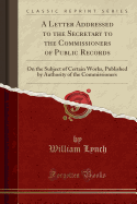 A Letter Addressed to the Secretary to the Commissioners of Public Records: On the Subject of Certain Works, Published by Authority of the Commissioners (Classic Reprint)