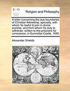 A Letter Concerning the Due Boundaries of Christian Fellowship; Specially, with Whom 'tis Lawful to Join in Divine Worship, and from Whom 'tis Duty to Withdraw: Written to the Prisoners for Conscience, in Dunnottar-Castle, 1685