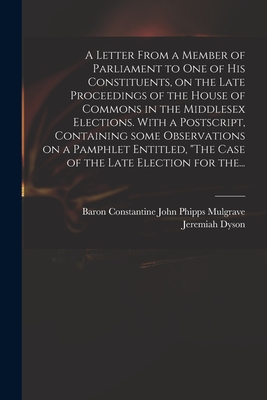 A Letter From a Member of Parliament to One of His Constituents, on the Late Proceedings of the House of Commons in the Middlesex Elections. With a Postscript, Containing Some Observations on a Pamphlet Entitled, "The Case of the Late Election for The... - Mulgrave, Constantine John Phipps Ba (Creator), and Dyson, Jeremiah 1722-1776 Case of the (Creator)