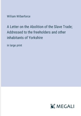 A Letter on the Abolition of the Slave Trade; Addressed to the freeholders and other inhabitants of Yorkshire: in large print - Wilberforce, William