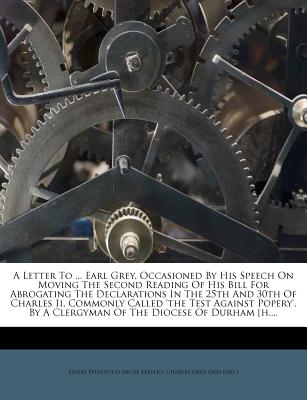 A Letter to ... Earl Grey, Occasioned by His Speech on Moving the Second Reading of His Bill for Abrogating the Declarations in the 25th and 30th of Charles II, Commonly Called 'The Test Against Popery'. by a Clergyman of the Diocese of Durham [H.... - Henry Phillpotts (Bp of Exeter ) (Creator), and Charles Grey (2nd Earl ) (Creator)