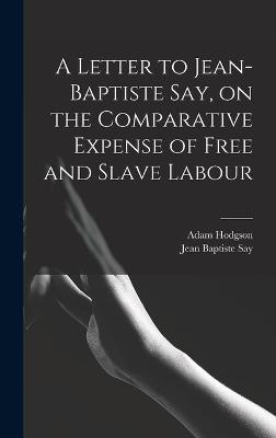 A Letter to Jean-Baptiste Say, on the Comparative Expense of Free and Slave Labour - Say, Jean Baptiste, and Hodgson, Adam