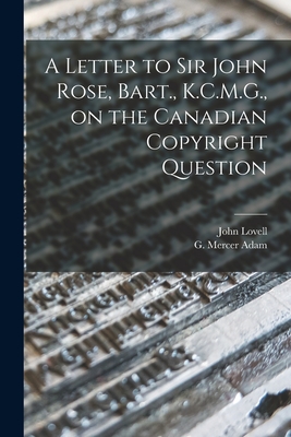 A Letter to Sir John Rose, Bart., K.C.M.G., on the Canadian Copyright Question [microform] - Lovell, John 1810-1893, and Adam, G Mercer (Graeme Mercer) 1839 (Creator)