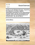 A Letter to the Dilettanti Society, Respecting the Obtention of Certain Matters Essentially Necessary for the Improvement of Public Taste, and for Accomplishing the Original Views of the Royal Academy of Great Britain. by James Barry,