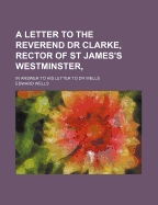 A Letter to the Reverend Dr Clarke, Rector of St James's Westminster,: In Answer to His Letter to Dr Wells