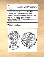 A Letter to the Reverend Dr. White Kennet, D.D. in Defence of the English Historical Library: Against the Unmannerly and Slanderous Objections of Mr. Francis Atterbury, Preacher at the Rolls, in His New Theory of the Rights, Powers and Priviledges...