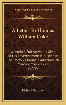 A Letter to Thomas William Coke: Wherein a Full Answer Is Given to His Advertisement Published in the Norfolk Chronicle and Norwich Mercury, May 2, 1778 (1778) - Gardiner, Richard