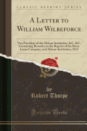 A Letter to William Wilbeforce: Vice President of the African Institution, &C, &C, Containing Remarks on the Reports of the Sierra Leone Company, and African Institution, 1815 (Classic Reprint)