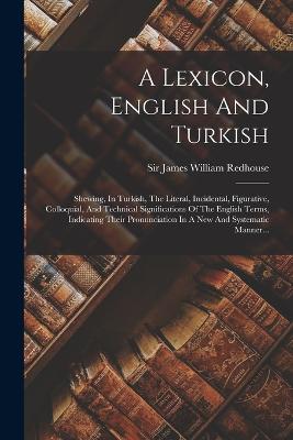 A Lexicon, English And Turkish: Shewing, In Turkish, The Literal, Incidental, Figurative, Colloquial, And Technical Significations Of The English Terms, Indicating Their Pronunciation In A New And Systematic Manner... - Sir James William Redhouse (Creator)