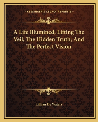 A Life Illumined; Lifting The Veil; The Hidden Truth; And The Perfect Vision - de Waters, Lillian