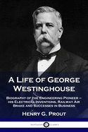 A Life of George Westinghouse: Biography of the Engineering Pioneer - his Electrical Inventions, Railway Air Brake and Successes in Business